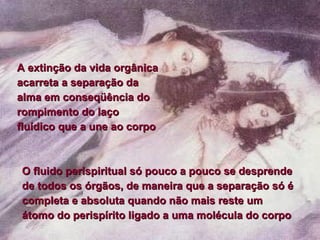 A extinção da vida orgânica acarreta a separação da alma em conseqüência do rompimento do laço fluídico que a une ao corpo  O fluido perispiritual só pouco a pouco se desprende de todos os órgãos, de maneira que a separação só é completa e absoluta quando não mais reste um átomo do perispírito ligado a uma molécula do corpo  