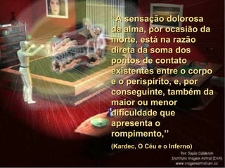 “ A sensação dolorosa da alma, por ocasião da morte, está na razão direta da soma dos pontos de contato existentes entre o corpo e o perispírito, e, por conseguinte, também da maior ou menor dificuldade que apresenta o rompimento,’’  (Kardec, O Céu e o Inferno) 