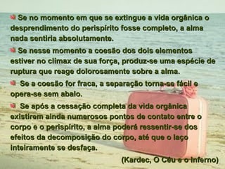 Se no momento em que se extingue a vida orgânica o desprendimento do perispírito fosse completo, a alma nada sentiria absolutamente. Se nesse momento a coesão dos dois elementos estiver no clímax de sua força, produz-se uma espécie de ruptura que reage dolorosamente sobre a alma.  Se a coesão for fraca, a separação torna-se fácil e opera-se sem abalo. Se após a cessação completa da vida orgânica existirem ainda numerosos pontos de contato entre o corpo e o perispírito, a alma poderá ressentir-se dos efeitos da decomposição do corpo, até que o laço inteiramente se desfaça.  (Kardec, O Céu e o Inferno) 