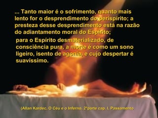 ... Tanto maior é o sofrimento, quanto mais lento for o desprendimento do perispírito; a presteza desse desprendimento está na razão do adiantamento moral do Espírito;  para o Espírito desmaterializado, de consciência pura, a morte é como um sono ligeiro, isento de agonia, e cujo despertar é suavíssimo.  (Allan Kardec, O Céu e o Inferno, 2ªparte cap. I, Passamento 
