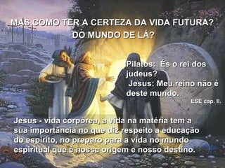 MAS COMO TER A CERTEZA DA VIDA FUTURA?  DO MUNDO DE LÁ? Pilatos:  És o rei dos judeus?  Jesus: Meu reino não é deste mundo.  ESE cap. II.  Jesus - vida corpórea, a vida na matéria tem a sua importância no que diz respeito a educação do espírito, no preparo para a vida no mundo espiritual que é nossa origem e nosso destino.  