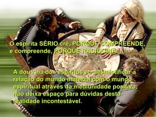 O espírita SÉRIO crê, PORQUE COMPREENDE, e compreende, PORQUE RACIOCINA; ...  A doutrina dos espíritos ao desmistificar a relação do mundo material com o mundo espiritual através da mediunidade positiva, não deixa espaço para dúvidas desta realidade incontestável. 