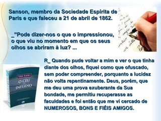 Sanson, membro da Sociedade Espírita de Paris e que faleceu a 21 de abril de 1862. R_ Quando pude voltar a mim e ver o que tinha diante dos olhos, fiquei como que ofuscado, sem poder compreender, porquanto a lucidez não volta repentinamente. Deus, porém, que me deu uma prova exuberante da Sua bondade, me permitiu recuperasse as faculdades e foi então que me vi cercado de NUMEROSOS, BONS E FIÉIS AMIGOS. _”Pode dizer-nos o que o impressionou, o que viu no momento em que os seus olhos se abriram à luz? ... 