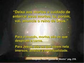 Para o mundo, mortos são os que despiram a carne. Para Jesus, são os que vivem nela imersos, alheios à espiritualidade. “ Deixa aos mortos o cuidado de enterrar seus mortos; tu, porém, vai, anuncia o reino de Deus.” Vinicios,  Nas Pegadas do Mestre’’ pág. 218. 