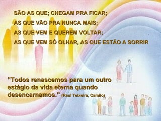 SÃO AS QUE; CHEGAM PRA FICAR;  AS QUE VÃO PRA NUNCA MAIS;  AS QUE VEM E QUEREM VOLTAR;  AS QUE VEM SÓ OLHAR, AS QUE ESTÃO A SORRIR  “ Todos renascemos para um outro estágio da vida eterna quando desencarnamos.”   (Raul Teixeira, Camilo)  