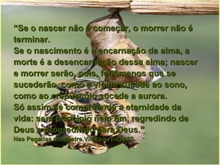 “ Se o nascer não é começar, o morrer não é terminar. Se o nascimento é a encarnação da alma, a morte é a desencarnação dessa alma; nascer e morrer serão, pois, fenômenos que se sucederão, como a vigília sucede ao sono, como ao crepúsculo sucede a aurora. Só assim se compreende a eternidade da vida: sem princípio nem fim, regredindo de Deus e progredindo para Deus.”   Nas Pegadas do Mestre,Vinicius, pág.185. 