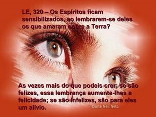 LE, 320 – Os Espíritos ficam sensibilizados, ao lembrarem-se deles os que amaram sobre a Terra? As vezes mais do que podeis crer; se são felizes, essa lembrança aumenta-lhes a felicidade; se são infelizes, são para eles um alívio. 