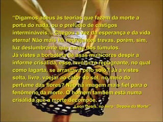 “ Digamos adeus às teorias que fazem da morte a porta do nada, ou o prelúdio de castigos intermináveis… Chegou a vez da esperança e da vida eterna! Não mais há negrejantes trevas, porém, sim, luz deslumbrante que surge dos túmulos. Já vistes a borboleta de asas multicores despir a informe crisálida, esse invólucro repugnante, no qual como lagarta, se arrastava pelo solo? Já a vistes solta, livre, voejar ao calor do sol, no meio do perfume das flores? Não há imagem mais fiel para o fenômeno da morte. O homem também está numa crisálida que a morte decompõe.  Leon Denis, no livro “Depois da Morte’’  