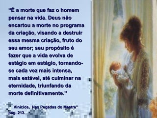 “ É a morte que faz o homem pensar na vida. Deus não encartou a morte no programa da criação, visando a destruir essa mesma criação, fruto do seu amor; seu propósito é fazer que a vida evolva de estágio em estágio, tornando-se cada vez mais intensa, mais estável, até culminar na eternidade, triunfando da morte definitivamente.’’  Vinicios,  Nas Pegadas do Mestre’’  pág. 213. 