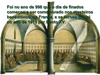 Foi no ano de 998 que o dia de finados começou a ser comemorado nos mosteiros beneditinos, na França, e se tornou oficial no ano de 1915 por Bento XV. 