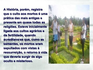 A História, porém, registra que o culto aos mortos é uma prática das mais antigas e presente em quase todas as religiões. Esteve inicialmente ligada aos cultos agrários e da fertilidade, quando acreditava-se que, como as sementes, os mortos eram sepultados com vistas à ressurreição, o retorno à vida que deveria surgir de algo oculto e misterioso.  