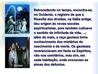 Retrocedendo no tempo, encontra-se, no Ocidente, o registro de que a filosofia dos druidas, na Gália antiga, deu origem às novas escolas espiritualistas, pois também cultuava o sentido da infinitude da vida, ...; além do mais, a raça gaulesa tinha conhecimento dos mistérios do nascimento e da morte. Os gauleses reverenciavam em festa os Espíritos, não nos cemitérios, mas sim, em cada habitação, onde evocavam as almas dos defuntos. Druidas  Druidas  