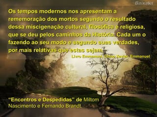 Os tempos modernos nos apresentam a rememoração dos mortos segundo o resultado dessa miscigenação cultural, filosófica e religiosa, que se deu pelos caminhos da História. Cada um o fazendo ao seu modo e segundo suas verdades, por mais relativas que estas sejam. Livro Emmanuel, Chico Xavier, Emmanuel “ Encontros e Despedidas” de  Miltom Nascimento e Fernando Brandt. 