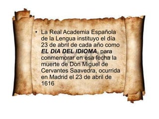 • La Real Academia Española
de la Lengua instituyo el día
23 de abril de cada año como
EL DIA DEL IDIOMA, para
conmemorar en esa fecha la
muerte de Don Miguel de
Cervantes Saavedra, ocurrida
en Madrid el 23 de abril de
1616
 