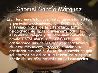 Gabriel García Márquez
Escritor, novelista, cuentista, guionista, editor
y periodista colombiano. En 1982 recibió
el Premio Noble de la Literatura. Está
relacionado de manera inherente con
el realismo mágico y su obra más conocida, la
novela CIEN AÑOS DE SOLEDAD , es
considerada una de las más representativas
de este movimiento literario e incluso se
considera que por el éxito de la novela es que
tal término se aplica a la literatura surgida a
partir de los años sesenta en Latinoamérica.
 