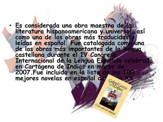 • Es considerada una obra maestra de la
literatura hispanoamericana y universal, así
como una de las obras más traducidas y
leídas en español. Fue catalogada como una
de las obras más importantes de la lengua
castellana durante el IV Congreso
Internacional de la Lengua Española celebrado
en Cartagena de Indias en marzo de
2007.Fue incluida en la lista de las 100
mejores novelas en español del siglo XX
 