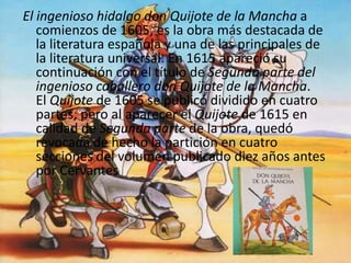 El ingenioso hidalgo don Quijote de la Mancha a
comienzos de 1605, es la obra más destacada de
la literatura española y una de las principales de
la literatura universal. En 1615 apareció su
continuación con el título de Segunda parte del
ingenioso caballero don Quijote de la Mancha.
El Quijote de 1605 se publicó dividido en cuatro
partes; pero al aparecer el Quijote de 1615 en
calidad de Segunda parte de la obra, quedó
revocada de hecho la partición en cuatro
secciones del volumen publicado diez años antes
por Cervantes
 