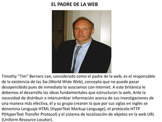 EL PADRE DE LA WEB

Timothy “Tim” Berners Lee, considerado como el padre de la web, es el responsable
de la existencia de las 3w (World Wide Web), concepto que no puede pasar
desapercibido pues de inmediato lo asociamos con Internet. A este británico le
debemos el desarrollo las ideas fundamentales que estructuran la web. Ante la
necesidad de distribuir e intercambiar información acerca de sus investigaciones de
una manera más efectiva, él y su grupo crearon lo que por sus siglas en inglés se
denomina Lenguaje HTML (HyperText Markup Language), el protocolo HTTP
P(HyperText Transfer Protocol) y el sistema de localización de objetos en la web URL
(Uniform Resource Locator).

 
