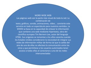 WORD WIDE WEB
Las páginas web son la parte más visual de toda la red. La
combinación de
texto, gráficos, sonido, animaciones, vídeo... convierte este
servicio en todo un espectáculo para nuestros sentidos. La
WWW se basa en la capacidad de enlazar la información
que contiene una web mediante hipertexto, obra del
científico europeo Tim Berners-Lee, autor del lenguaje
HTML. Sus orígenes se remontan a los años sesenta cuando
los Estados Unidos consideraron la necesidad de integrar sus
redes de información militar de forma tal que la salida del
aire de una de ellas no afectara la comunicación entre las
otras y que permitiese a los usuarios autorizados tener
acceso a todas ellas al conectarse a una de las redes
interconectadas

 