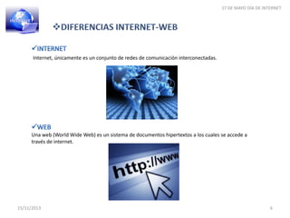 17 DE MAYO DÍA DE INTERNET

Internet, únicamente es un conjunto de redes de comunicación interconectadas.

Una web (World Wide Web) es un sistema de documentos hipertextos a los cuales se accede a
través de internet.

15/11/2013

6

 