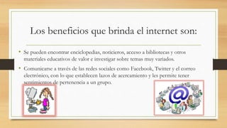 Los beneficios que brinda el internet son:
• Se pueden encontrar enciclopedias, noticieros, acceso a bibliotecas y otros
materiales educativos de valor e investigar sobre temas muy variados.
• Comunicarse a través de las redes sociales como Facebook, Twitter y el correo
electrónico, con lo que establecen lazos de acercamiento y les permite tener
sentimientos de pertenencia a un grupo.
 