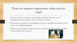 Tiene un impacto importante sobre nuestra
vida!!
• El internet tiene un impacto tan grande en nuestra vida, que es casi
indispensable para nosotros tener conexión a internet.
• Por muchos, el internet es considerado un vicio y también una adicción, de la
cual es muy difícil deshacerse.
• Pasamos tanto tiempo en ella, que paso a ser parte de algo natural en el dia a
dia de cada uno de nosotros.
 