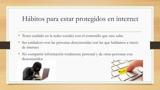 Hábitos para estar protegidos en internet
• Tener cuidado en la redes sociales con el contenido que uno sube.
• Ser cuidadoso con las personas desconocidas con las que hablamos a través
de internet
• No compartir información totalmente personal y de otras personas con
desconocidos
 