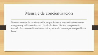 Mensaje de concientización
Nuestro mensaje de concientización es que debemos tener cuidado en como
navegamos y utilizamos internet. Usarlo de forma discreta y responsable,
tratando de evitar conflictos innecesarios y de ser lo mas respetuoso posible en
la red
 