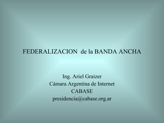 FEDERALIZACION  de la BANDA ANCHA Ing. Ariel Graizer Cámara Argentina de Internet CABASE [email_address] 