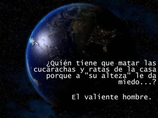 ¿Quién tiene que matar las cucarachas y ratas de la casa porque a "su alteza" le da miedo...? El valiente hombre.  