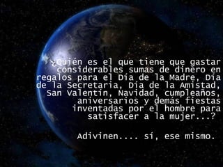   ¿Quién es el que tiene que gastar considerables sumas de dinero en regalos para el Día de la Madre, Día de la Secretaria, Día de la Amistad, San Valentín, Navidad, cumpleaños, aniversarios y demás fiestas inventadas por el hombre para satisfacer a la mujer...?  Adivinen.... sí, ese mismo.  