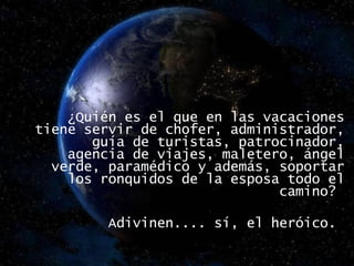  ¿Quién es el que en las vacaciones tiene servir de chofer, administrador, guía de turistas, patrocinador, agencia de viajes, maletero, ángel verde, paramédico y además, soportar los ronquidos de la esposa todo el camino?  Adivinen.... sí, el heróico.  