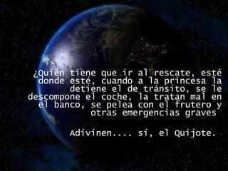   ¿Quién tiene que ir al rescate, esté donde esté, cuando a la princesa la detiene el de tránsito, se le descompone el coche, la tratan mal en el banco, se pelea con el frutero y otras emergencias graves  Adivinen.... sí, el Quijote.  