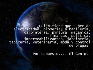   ¿Quién tiene que saber de electricidad, plomería, albañilería, carpintería, pintura, mecánica, finanzas, política, impermeabilizantes, jardinería, tapicería, veterinaria, moda y control de plagas  Por supuesto.... El Genio.  