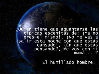 ¿Quien tiene que aguantarse las típicas escenitas de: ¡Ya no eres el mismo!, ¡No me vas a salir esta noche con que estás cansado!, ¿En que estás pensando?, Me voy con mi mamá!...? El humillado hombre.  