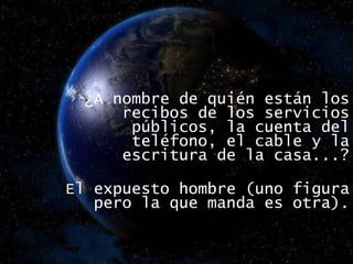 ¿A nombre de quién están los recibos de los servicios públicos, la cuenta del teléfono, el cable y la escritura de la casa...? El expuesto hombre (uno figura pero la que manda es otra). 