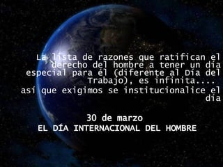 La lista de razones que ratifican el derecho del hombre a tener un día especial para él (diferente al Día del Trabajo), es infinita....  así que exigimos se institucionalice el día 30 de marzo  EL DÍA INTERNACIONAL DEL HOMBRE 