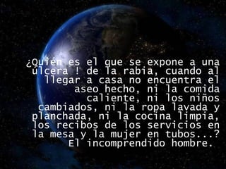 ¿Quién es el que se expone a una úlcera ! de la rabia, cuando al llegar a casa no encuentra el aseo hecho, ni la comida caliente, ni los niños cambiados, ni la ropa lavada y planchada, ni la cocina limpia, los recibos de los servicios en la mesa y la mujer en tubos...? El incomprendido hombre.  