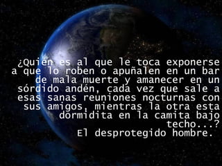 ¿Quién es al que le toca exponerse a que lo roben o apuñalen en un bar de mala muerte y amanecer en un sórdido andén, cada vez que sale a esas sanas reuniones nocturnas con sus amigos, mientras la otra esta dormidita en la camita bajo techo...? El desprotegido hombre.  