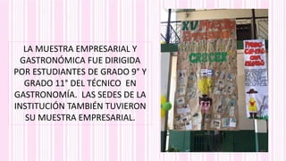 LA MUESTRA EMPRESARIAL Y
GASTRONÓMICA FUE DIRIGIDA
POR ESTUDIANTES DE GRADO 9° Y
GRADO 11° DEL TÉCNICO EN
GASTRONOMÍA. LAS SEDES DE LA
INSTITUCIÓN TAMBIÉN TUVIERON
SU MUESTRA EMPRESARIAL.
 