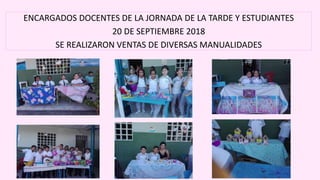 ENCARGADOS DOCENTES DE LA JORNADA DE LA TARDE Y ESTUDIANTES
20 DE SEPTIEMBRE 2018
SE REALIZARON VENTAS DE DIVERSAS MANUALIDADES
 