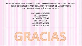 EL DIA MUNDIAL DE LA ALIMENTACION Y LA FERIA EMPRESARIAL ESTUVO A CARGO
DE LAS DOCENTES DEL AREA DE SALUD Y NUTRICION DE LA INSTITUCION
EDUCATIVA NUESTRA SEÑORA DEL PALMAR.
EDELMIRA ECHEVERRY
IRMA BURBANO
ALEJANDRA OSPINA
XIMENA MARIN
ALEJANDRA MUÑOZ
MILLERLANDY LENIS
 