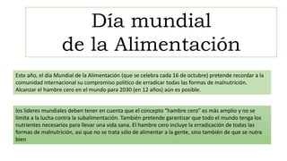 Este año, el día Mundial de la Alimentación (que se celebra cada 16 de octubre) pretende recordar a la
comunidad internacional su compromiso político de erradicar todas las formas de malnutrición.
Alcanzar el hambre cero en el mundo para 2030 (en 12 años) aún es posible.
los líderes mundiales deben tener en cuenta que el concepto “hambre cero” es más amplio y no se
limita a la lucha contra la subalimentación. También pretende garantizar que todo el mundo tenga los
nutrientes necesarios para llevar una vida sana. El hambre cero incluye la erradicación de todas las
formas de malnutrición, así que no se trata sólo de alimentar a la gente, sino también de que se nutra
bien
Día mundial
de la Alimentación
 