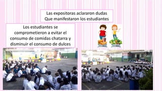 Las expositoras aclararon dudas
Que manifestaron los estudiantes
Los estudiantes se
comprometieron a evitar el
consumo de comidas chatarra y
disminuir el consumo de dulces
 