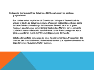 En la gesta libertaria del 9 de Octubre de 1820 enarbolaron los patriotas
    guayaquileños.

    Sus colores fueron inspiración de Olmedo, fue izada por el General José de
    Villamil el día 11 de Octubre del mismo año; quien había sido nombrado por la
    Junta de Gobierno con el cargo de Procurador General; parte en la goleta
    "Alcance" a parlamentar con el General José de San Martín y con el Almirante
    Lord Cochrane de la Escuadra Naval chilena, con el fin de conseguir su ayuda
    para consolidar en forma definitiva la independencia del Puerto.

    Esta bandera estaba compuesta de cinco franjas horizontales, tres azules y dos
    blancas, y en la azul del centro tres estrellas blancas que representaban los tres
    departamentos (Guayaquil, Quito y Cuenca).
 