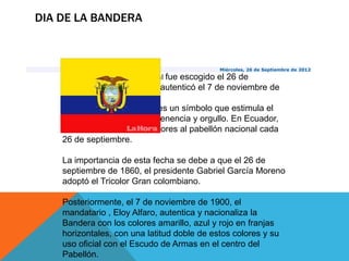 DIA DE LA BANDERA



                                                Miércoles, 26 de Septiembre de 2012
    Historia. El pabellón nacional fue escogido el 26 de
    septiembre de 1860 y se autenticó el 7 de noviembre de
    1900.
     La bandera de un país es un símbolo que estimula el
    sentido de identidad, pertenencia y orgullo. En Ecuador,
    desde 1995, se rinde honores al pabellón nacional cada
    26 de septiembre.

    La importancia de esta fecha se debe a que el 26 de
    septiembre de 1860, el presidente Gabriel García Moreno
    adoptó el Tricolor Gran colombiano.

    Posteriormente, el 7 de noviembre de 1900, el
    mandatario , Eloy Alfaro, autentica y nacionaliza la
    Bandera con los colores amarillo, azul y rojo en franjas
    horizontales, con una latitud doble de estos colores y su
    uso oficial con el Escudo de Armas en el centro del
    Pabellón.
 