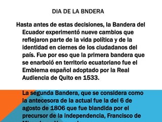 DIA DE LA BNDERA

Hasta antes de estas decisiones, la Bandera del
  Ecuador experimentó nueve cambios que
  reflejaron parte de la vida política y de la
  identidad en ciernes de los ciudadanos del
  país. Fue por eso que la primera bandera que
  se enarboló en territorio ecuatoriano fue el
  Emblema español adoptado por la Real
  Audiencia de Quito en 1533.

  La segunda Bandera, que se considera como
  la antecesora de la actual fue la del 6 de
  agosto de 1806 que fue blandida por el
  precursor de la independencia, Francisco de
 