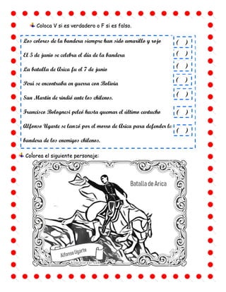 ¿
Coloca V si es verdadero o F si es falso.
Los colores de la bandera siempre han sido amarillo y rojo
El 5 de junio se celebra el día de la bandera
La batalla de Arica fu el 7 de junio
Perú se encontraba en guerra con Bolivia
San Martín de rindió ante los chilenos.
Francisco Bolognesi peleó hasta quemar el último cartucho
Alfonso Ugarte se lanzó por el morro de Arica para defender la
bandera de los enemigos chilenos.
( )
( )
( )
( )
( )
( )
( )
Colorea el siguiente personaje:
 