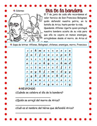 s e h m o r r o o e n
f a l f o n s o p n b
v r e r t y u n l e x
a i x v h y r e h m d
c c t u e s e l f i t
s a y h f s m i d g g
c g h j k n c h d o c
f r a n c i s c o s c
x b o l o g n e s i q
El 7 de junio de cada año recordamos el
valor heroico de Don Francisco Bolognesi
quién defendió nuestra patria, en la
batalla de Arica; hasta perder la vida.
Quedando Alfonso Ugarte quien protegió
nuestra bandera acosta de su vida para
que ella no cayera en manos enemigas,
arrojándose desde el morro. de Arica al
mar.
Colorea:
RESPONDE:
¿Cuándo se celebra el día de la bandera?
______________________
¿Quién se arrojó del morro de Arica?
______________________
¿Cuál es el nombre del héroe que defendió Arica?
______________________
Sopa de letras: Alfonso, Bolognesi, chilenos, enemigos, morro, Francisco
 