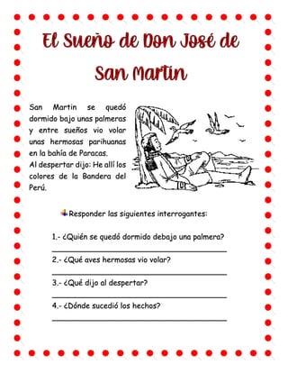 San Martin se quedó
dormido bajo unas palmeras
y entre sueños vio volar
unas hermosas parihuanas
en la bahía de Paracas.
Al despertar dijo: He allí los
colores de la Bandera del
Perú.
Responder las siguientes interrogantes:
1.- ¿Quién se quedó dormido debajo una palmera?
_____________________________________
2.- ¿Qué aves hermosas vio volar?
_____________________________________
3.- ¿Qué dijo al despertar?
_____________________________________
4.- ¿Dónde sucedió los hechos?
_____________________________________
 
